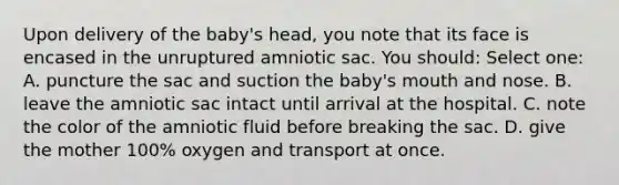 Upon delivery of the baby's head, you note that its face is encased in the unruptured amniotic sac. You should: Select one: A. puncture the sac and suction the baby's mouth and nose. B. leave the amniotic sac intact until arrival at the hospital. C. note the color of the amniotic fluid before breaking the sac. D. give the mother 100% oxygen and transport at once.