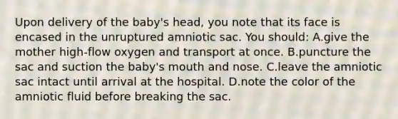 Upon delivery of the baby's head, you note that its face is encased in the unruptured amniotic sac. You should: A.give the mother high-flow oxygen and transport at once. B.puncture the sac and suction the baby's mouth and nose. C.leave the amniotic sac intact until arrival at the hospital. D.note the color of the amniotic fluid before breaking the sac.