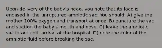 Upon delivery of the baby's head, you note that its face is encased in the unruptured amniotic sac. You should: A) give the mother 100% oxygen and transport at once. B) puncture the sac and suction the baby's mouth and nose. C) leave the amniotic sac intact until arrival at the hospital. D) note the color of the amniotic fluid before breaking the sac.