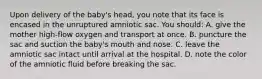 Upon delivery of the baby's head, you note that its face is encased in the unruptured amniotic sac. You should: A. give the mother high-flow oxygen and transport at once. B. puncture the sac and suction the baby's mouth and nose. C. leave the amniotic sac intact until arrival at the hospital. D. note the color of the amniotic fluid before breaking the sac.