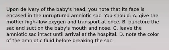 Upon delivery of the baby's head, you note that its face is encased in the unruptured amniotic sac. You should: A. give the mother high-flow oxygen and transport at once. B. puncture the sac and suction the baby's mouth and nose. C. leave the amniotic sac intact until arrival at the hospital. D. note the color of the amniotic fluid before breaking the sac.