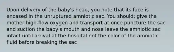 Upon delivery of the baby's head, you note that its face is encased in the unruptured amniotic sac. You should: give the mother high-flow oxygen and transport at once puncture the sac and suction the baby's mouth and nose leave the amniotic sac intact until arrival at the hospital not the color of the amniotic fluid before breaking the sac