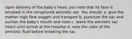 Upon delivery of the baby's head, you note that its face is encased in the unruptured amniotic sac. You should: a. give the mother high-flow oxygen and transport b. puncture the sac and suction the baby's mouth and nose c. leave the amniotic sac intact until arrival at the hospital d. note the color of the amniotic fluid before breaking the sac