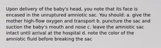 Upon delivery of the baby's head, you note that its face is encased in the unruptured amniotic sac. You should: a. give the mother high-flow oxygen and transport b. puncture the sac and suction the baby's mouth and nose c. leave the amniotic sac intact until arrival at the hospital d. note the color of the amniotic fluid before breaking the sac