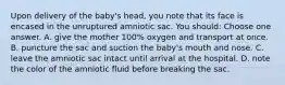 Upon delivery of the baby's head, you note that its face is encased in the unruptured amniotic sac. You should: Choose one answer. A. give the mother 100% oxygen and transport at once. B. puncture the sac and suction the baby's mouth and nose. C. leave the amniotic sac intact until arrival at the hospital. D. note the color of the amniotic fluid before breaking the sac.