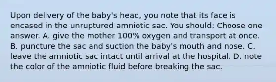 Upon delivery of the baby's head, you note that its face is encased in the unruptured amniotic sac. You should: Choose one answer. A. give the mother 100% oxygen and transport at once. B. puncture the sac and suction the baby's mouth and nose. C. leave the amniotic sac intact until arrival at the hospital. D. note the color of the amniotic fluid before breaking the sac.