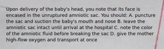 Upon delivery of the baby's head, you note that its face is encased in the unruptured amniotic sac. You should: A. puncture the sac and suction the baby's mouth and nose B. leave the amniotic sac intact until arrival at the hospital C. note the color of the amniotic fluid before breaking the sac D. give the mother high-flow oxygen and transport at once