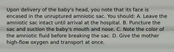 Upon delivery of the baby's head, you note that its face is encased in the unruptured amniotic sac. You should: A. Leave the amniotic sac intact until arrival at the hospital. B. Puncture the sac and suction the baby's mouth and nose. C. Note the color of the amniotic fluid before breaking the sac. D. Give the mother high-flow oxygen and transport at once.