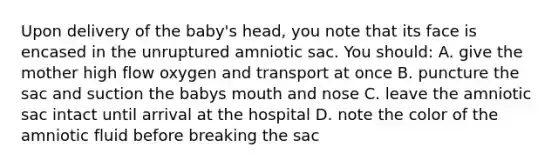 Upon delivery of the baby's head, you note that its face is encased in the unruptured amniotic sac. You should: A. give the mother high flow oxygen and transport at once B. puncture the sac and suction the babys mouth and nose C. leave the amniotic sac intact until arrival at the hospital D. note the color of the amniotic fluid before breaking the sac