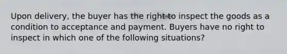 Upon delivery, the buyer has the right to inspect the goods as a condition to acceptance and payment. Buyers have no right to inspect in which one of the following situations?