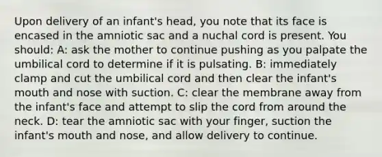 Upon delivery of an infant's head, you note that its face is encased in the amniotic sac and a nuchal cord is present. You should: A: ask the mother to continue pushing as you palpate the umbilical cord to determine if it is pulsating. B: immediately clamp and cut the umbilical cord and then clear the infant's mouth and nose with suction. C: clear the membrane away from the infant's face and attempt to slip the cord from around the neck. D: tear the amniotic sac with your finger, suction the infant's mouth and nose, and allow delivery to continue.