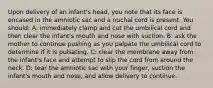 Upon delivery of an infant's head, you note that its face is encased in the amniotic sac and a nuchal cord is present. You should: A: immediately clamp and cut the umbilical cord and then clear the infant's mouth and nose with suction. B: ask the mother to continue pushing as you palpate the umbilical cord to determine if it is pulsating. C: clear the membrane away from the infant's face and attempt to slip the cord from around the neck. D: tear the amniotic sac with your finger, suction the infant's mouth and nose, and allow delivery to continue.