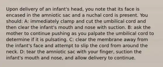 Upon delivery of an infant's head, you note that its face is encased in the amniotic sac and a nuchal cord is present. You should: A: immediately clamp and cut the umbilical cord and then clear the infant's mouth and nose with suction. B: ask the mother to continue pushing as you palpate the umbilical cord to determine if it is pulsating. C: clear the membrane away from the infant's face and attempt to slip the cord from around the neck. D: tear the amniotic sac with your finger, suction the infant's mouth and nose, and allow delivery to continue.