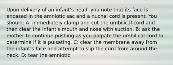 Upon delivery of an infant's head, you note that its face is encased in the amniotic sac and a nuchal cord is present. You should: A: immediately clamp and cut the umbilical cord and then clear the infant's mouth and nose with suction. B: ask the mother to continue pushing as you palpate the umbilical cord to determine if it is pulsating. C: clear the membrane away from the infant's face and attempt to slip the cord from around the neck. D: tear the amniotic