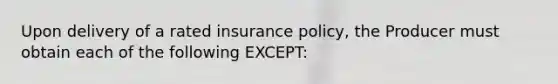 Upon delivery of a rated insurance policy, the Producer must obtain each of the following EXCEPT: