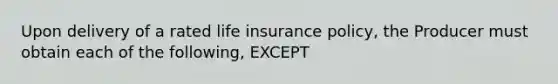 Upon delivery of a rated life insurance policy, the Producer must obtain each of the following, EXCEPT