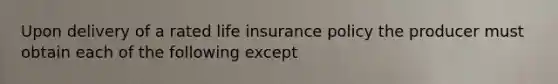 Upon delivery of a rated life insurance policy the producer must obtain each of the following except