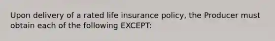 Upon delivery of a rated life insurance policy, the Producer must obtain each of the following EXCEPT: