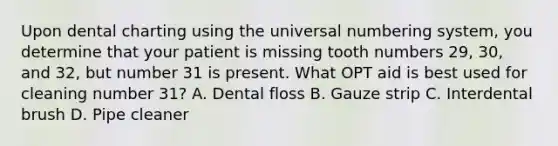 Upon dental charting using the universal numbering system, you determine that your patient is missing tooth numbers 29, 30, and 32, but number 31 is present. What OPT aid is best used for cleaning number 31? A. Dental floss B. Gauze strip C. Interdental brush D. Pipe cleaner