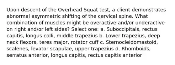 Upon descent of the Overhead Squat test, a client demonstrates abnormal asymmetric shifting of the cervical spine. What combination of muscles might be overactive and/or underactive on right and/or left sides? Select one: a. Suboccipitals, rectus capitis, longus colli, middle trapezius b. Lower trapezius, deep neck flexors, teres major, rotator cuff c. Sternocleidomastoid, scalenes, levator scapulae, upper trapezius d. Rhomboids, serratus anterior, longus capitis, rectus capitis anterior