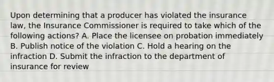 Upon determining that a producer has violated the insurance law, the Insurance Commissioner is required to take which of the following actions? A. Place the licensee on probation immediately B. Publish notice of the violation C. Hold a hearing on the infraction D. Submit the infraction to the department of insurance for review