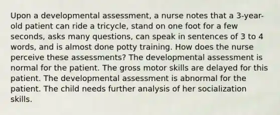 Upon a developmental assessment, a nurse notes that a 3-year-old patient can ride a tricycle, stand on one foot for a few seconds, asks many questions, can speak in sentences of 3 to 4 words, and is almost done potty training. How does the nurse perceive these assessments? The developmental assessment is normal for the patient. The gross motor skills are delayed for this patient. The developmental assessment is abnormal for the patient. The child needs further analysis of her socialization skills.