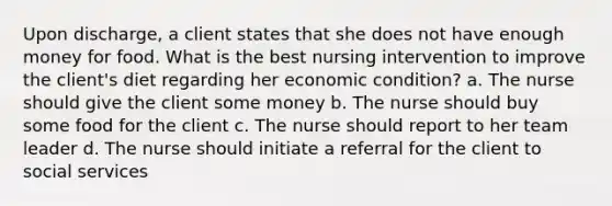 Upon discharge, a client states that she does not have enough money for food. What is the best nursing intervention to improve the client's diet regarding her economic condition? a. The nurse should give the client some money b. The nurse should buy some food for the client c. The nurse should report to her team leader d. The nurse should initiate a referral for the client to social services