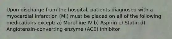 Upon discharge from the hospital, patients diagnosed with a myocardial infarction (MI) must be placed on all of the following medications except: a) Morphine IV b) Aspirin c) Statin d) Angiotensin-converting enzyme (ACE) inhibitor