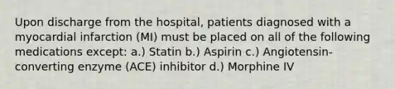 Upon discharge from the hospital, patients diagnosed with a myocardial infarction (MI) must be placed on all of the following medications except: a.) Statin b.) Aspirin c.) Angiotensin-converting enzyme (ACE) inhibitor d.) Morphine IV