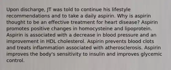 Upon discharge, JT was told to continue his lifestyle recommendations and to take a daily aspirin. Why is aspirin thought to be an effective treatment for heart disease? Aspirin promotes positive changes in homocysteine and lipoprotein. Aspirin is associated with a decrease in blood pressure and an improvement in HDL cholesterol. Aspirin prevents blood clots and treats inflammation associated with atherosclerosis. Aspirin improves the body's sensitivity to insulin and improves glycemic control.