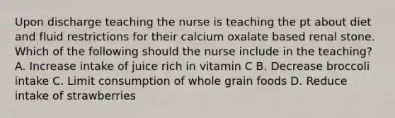 Upon discharge teaching the nurse is teaching the pt about diet and fluid restrictions for their calcium oxalate based renal stone. Which of the following should the nurse include in the teaching? A. Increase intake of juice rich in vitamin C B. Decrease broccoli intake C. Limit consumption of whole grain foods D. Reduce intake of strawberries