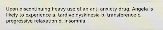 Upon discontinuing heavy use of an anti anxiety drug, Angela is likely to experience a. tardive dyskinesia b. transference c. progressive relaxation d. insomnia