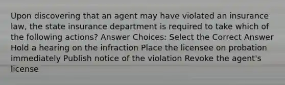 Upon discovering that an agent may have violated an insurance law, the state insurance department is required to take which of the following actions? Answer Choices: Select the Correct Answer Hold a hearing on the infraction Place the licensee on probation immediately Publish notice of the violation Revoke the agent's license