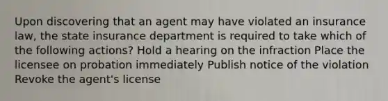 Upon discovering that an agent may have violated an insurance law, the state insurance department is required to take which of the following actions? Hold a hearing on the infraction Place the licensee on probation immediately Publish notice of the violation Revoke the agent's license