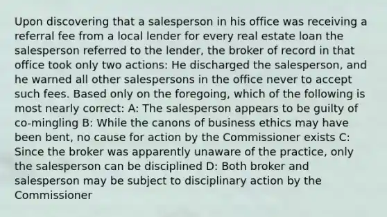 Upon discovering that a salesperson in his office was receiving a referral fee from a local lender for every real estate loan the salesperson referred to the lender, the broker of record in that office took only two actions: He discharged the salesperson, and he warned all other salespersons in the office never to accept such fees. Based only on the foregoing, which of the following is most nearly correct: A: The salesperson appears to be guilty of co-mingling B: While the canons of business ethics may have been bent, no cause for action by the Commissioner exists C: Since the broker was apparently unaware of the practice, only the salesperson can be disciplined D: Both broker and salesperson may be subject to disciplinary action by the Commissioner