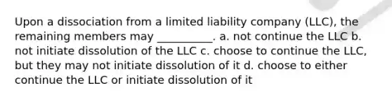 Upon a dissociation from a limited liability company (LLC), the remaining members may __________. a. not continue the LLC b. not initiate dissolution of the LLC c. choose to continue the LLC, but they may not initiate dissolution of it d. choose to either continue the LLC or initiate dissolution of it