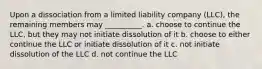 Upon a dissociation from a limited liability company (LLC), the remaining members may __________. a. choose to continue the LLC, but they may not initiate dissolution of it b. choose to either continue the LLC or initiate dissolution of it c. not initiate dissolution of the LLC d. not continue the LLC