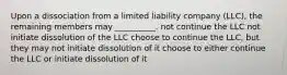 Upon a dissociation from a limited liability company (LLC), the remaining members may __________. not continue the LLC not initiate dissolution of the LLC choose to continue the LLC, but they may not initiate dissolution of it choose to either continue the LLC or initiate dissolution of it