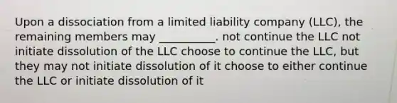 Upon a dissociation from a limited liability company (LLC), the remaining members may __________. not continue the LLC not initiate dissolution of the LLC choose to continue the LLC, but they may not initiate dissolution of it choose to either continue the LLC or initiate dissolution of it