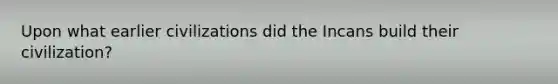 Upon what earlier civilizations did the Incans build their civilization?