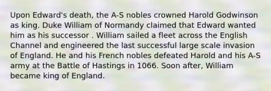 Upon Edward's death, the A-S nobles crowned Harold Godwinson as king. Duke William of Normandy claimed that Edward wanted him as his successor . William sailed a fleet across the English Channel and engineered the last successful large scale invasion of England. He and his French nobles defeated Harold and his A-S army at the Battle of Hastings in 1066. Soon after, William became king of England.