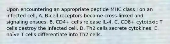 Upon encountering an appropriate peptide‐MHC class I on an infected cell, A. B‐cell receptors become cross‐linked and signaling ensues. B. CD4+ cells release IL‐4. C. CD8+ cytotoxic T cells destroy the infected cell. D. Th2 cells secrete cytokines. E. naïve T cells differentiate into Th2 cells.