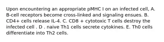 Upon encountering an appropriate pMHC I on an infected cell, A. B-cell receptors become cross-linked and signaling ensues. B. CD4+ cells release IL-4. C. CD8 + cytotoxic T cells destroy the infected cell . D . naive Th1 cells secrete cytokines. E. Th0 cells differentiate into Th2 cells.