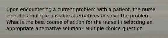 Upon encountering a current problem with a patient, the nurse identifies multiple possible alternatives to solve the problem. What is the best course of action for the nurse in selecting an appropriate alternative solution? Multiple choice question