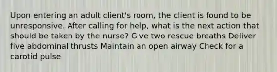 Upon entering an adult client's room, the client is found to be unresponsive. After calling for help, what is the next action that should be taken by the nurse? Give two rescue breaths Deliver five abdominal thrusts Maintain an open airway Check for a carotid pulse