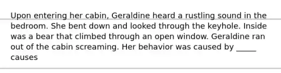 Upon entering her cabin, Geraldine heard a rustling sound in the bedroom. She bent down and looked through the keyhole. Inside was a bear that climbed through an open window. Geraldine ran out of the cabin screaming. Her behavior was caused by _____ causes