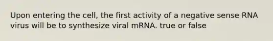 Upon entering the cell, the first activity of a negative sense RNA virus will be to synthesize viral mRNA. true or false