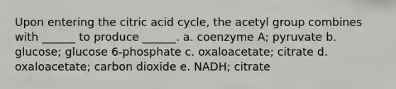 Upon entering the citric acid cycle, the acetyl group combines with ______ to produce ______. a. coenzyme A; pyruvate b. glucose; glucose 6-phosphate c. oxaloacetate; citrate d. oxaloacetate; carbon dioxide e. NADH; citrate