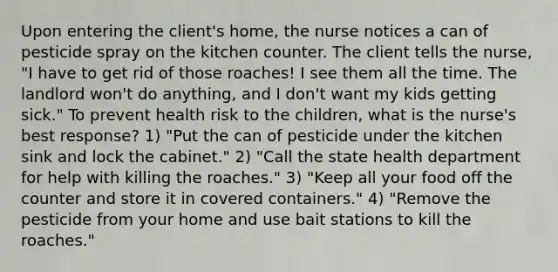 Upon entering the client's home, the nurse notices a can of pesticide spray on the kitchen counter. The client tells the nurse, "I have to get rid of those roaches! I see them all the time. The landlord won't do anything, and I don't want my kids getting sick." To prevent health risk to the children, what is the nurse's best response? 1) "Put the can of pesticide under the kitchen sink and lock the cabinet." 2) "Call the state health department for help with killing the roaches." 3) "Keep all your food off the counter and store it in covered containers." 4) "Remove the pesticide from your home and use bait stations to kill the roaches."