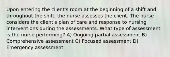 Upon entering the client's room at the beginning of a shift and throughout the shift, the nurse assesses the client. The nurse considers the client's plan of care and response to nursing interventions during the assessments. What type of assessment is the nurse performing? A) Ongoing partial assessment B) Comprehensive assessment C) Focused assessment D) Emergency assessment